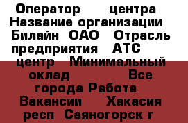 Оператор Call-центра › Название организации ­ Билайн, ОАО › Отрасль предприятия ­ АТС, call-центр › Минимальный оклад ­ 40 000 - Все города Работа » Вакансии   . Хакасия респ.,Саяногорск г.